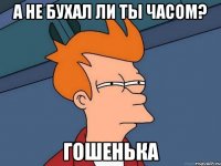 а не бухал ли ты часом? Гошенька