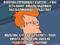 Вовочка спрашивает в аптеке: - У вас есть какое- нибудь надёжное обезболивающее средство? Мальчик, а что у тебя болит? - Пока ничего, но папа уже ушёл на родительское собрание.