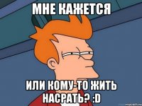 Мне кажется Или кому-то жить насрать? :D