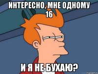 Интересно, мне одному 16 и я не бухаю?