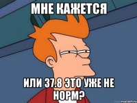 Мне кажется Или 37.8 это уже не норм?