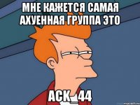 Мне кажется самая ахуенная группа это Ack_44