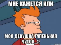 мне кажется или моя девушка тупенькая чуток...?