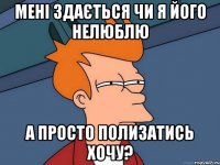 мені здається чи я його нелюблю а просто полизатись хочу?