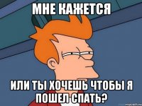 Мне кажется или ты хочешь чтобы я пошел спать?