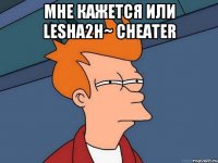 Мне кажется или Lesha2H~ cheater 