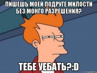 пишешь моей подруге милости без монго разрешения? тебе уебать?:D