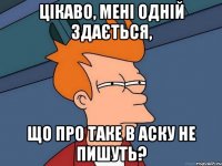 Цікаво, мені одній здається, що про таке в аску не пишуть?