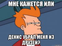 Мне кажется или Денис убрал меня из друзей?