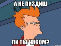 А не пиздиш ли ты чясом?