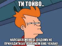 Ти тойво.. Напєшся,можеш додому не приходити,бо ч з ружём вже чекаю!