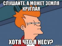 Слушайте, а может Земля круглая Хотя что я несу?