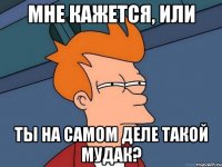 Мне кажется, или ТЫ НА САМОМ ДЕЛЕ ТАКОЙ МУДАК?