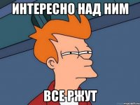 ИНТЕРЕСНО НАД НИМ ВСЕ РЖУТ