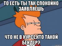 То есть ты так спокойно заявляешь что не в курсе,кто такой Бендер?