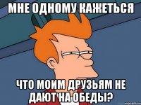 Мне одному кажеться что моим друзьям не дают на обеды?