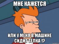 мне кажется или у меня в машине сидит тёлка !?