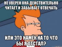 Не уверен она действительно читает и забывает отвечать или это намёк на то что бы я отстал?