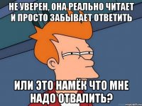 Не уверен, она реально читает и просто забывает ответить или это намёк что мне надо отвалить?