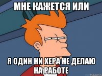 МНЕ КАЖЕТСЯ ИЛИ Я ОДИН НИ ХЕРА НЕ ДЕЛАЮ НА РАБОТЕ