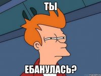 ты ебанулась?