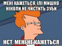 мені кажеться, ілі Мишко ніколи не чистить зуби нєт, мені не кажеться