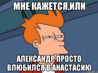 МНЕ КАЖЕТСЯ,ИЛИ АЛЕКСАНДР ПРОСТО ВЛЮБИЛСЯ В АНАСТАСИЮ