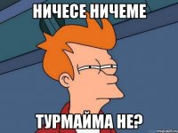 Ничесе ничеме Турмайма не?