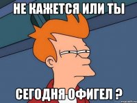 не кажется или ты сегодня офигел ?