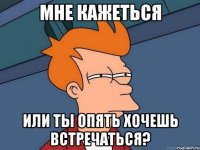 Мне кажеться или ты опять хочешь встречаться?