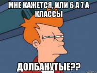 МНЕ КАЖЕТСЯ, ИЛИ 6 А 7 А КЛАССЫ ДОЛБАНУТЫЕ??