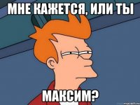 мне кажется, или ты максим?