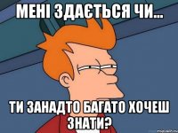 мені здається чи... ти занадто багато хочеш знати?