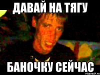 давай на тягу баночку сейчас