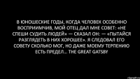 В юношеские годы, когда человек особенно восприимчив, мой отец дал мне совет: «Не спеши судить людей» — сказал он: — «пытайся разглядеть в них хорошее». Я следовал его совету сколько мог, но даже моему терпению есть предел… The Great Gatsby