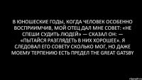 В юношеские годы, когда человек особенно восприимчив, мой отец дал мне совет: «Не спеши судить людей» — сказал он: — «пытайся разглядеть в них хорошее». Я следовал его совету сколько мог, но даже моему терпению есть предел The Great Gatsby