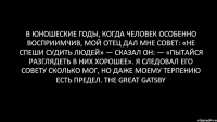 В юношеские годы, когда человек особенно восприимчив, мой отец дал мне совет: «Не спеши судить людей» — сказал он: — «пытайся разглядеть в них хорошее». Я следовал его совету сколько мог, но даже моему терпению есть предел. The Great Gatsby