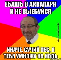 Ебашь в аквапарк и не выебуйся иначе, сучий пес, я тебя умножу на ноль