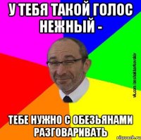 У тебя такой голос нежный - тебе нужно с обезьянами разговаривать