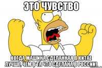 Это чувство когда машина сделанная в Китае лучше, чем в та что сделана в России!