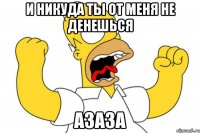 и никуда ты от меня не денешься азаза