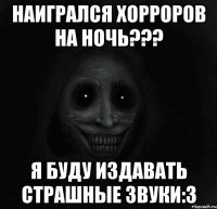 Наигрался хорроров на ночь??? Я буду издавать страшные звуки:3