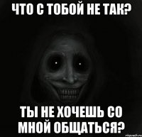 что с тобой не так? Ты не хочешь со мной общаться?