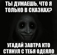 ты думаешь, что я только в сказках? угадай завтра кто стянул с тебя одеяло