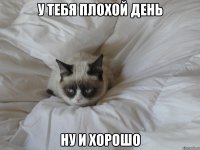 у тебя плохой день ну и хорошо