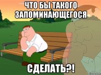 Что бы такого запоминающегося Сделать?!