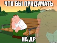 Что бы придумать на ДР