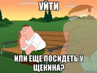 Уйти Или еще посидеть у Щекина?