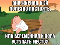 Она жирная, и ей полезно постоять, или беременная и пора уступать место?