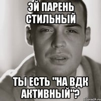 Эй парень стильный Ты есть "на вдк активный"?